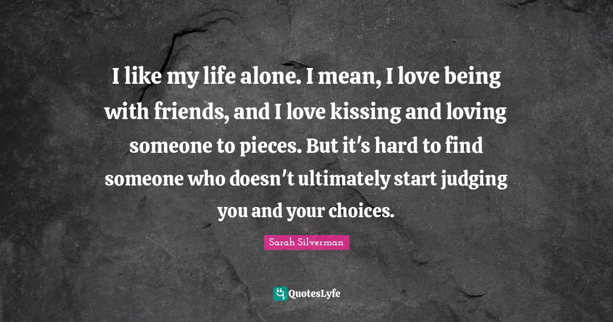 I like my life alone. I mean, I love being with friends, and I love kissing and loving someone to pieces. But it's hard to find someone who doesn't ultimately start judging you and your choices.