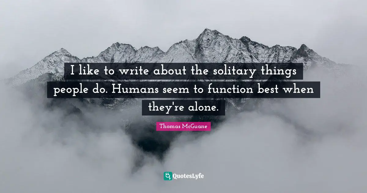 I like to write about the solitary things people do. Humans seem to function best when they're alone.