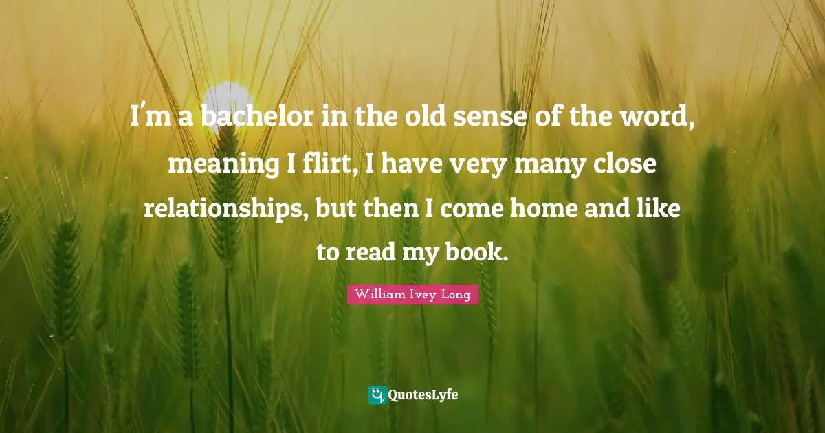 I'm a bachelor in the old sense of the word, meaning I flirt, I have very many close relationships, but then I come home and like to read my book.