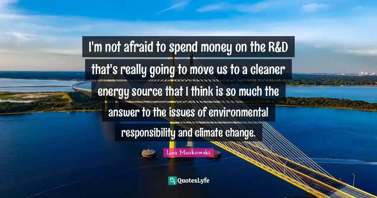 I'm not afraid to spend money on the R&D that's really going to move us to a cleaner energy source that I think is so much the answer to the issues of environmental responsibility and climate change.