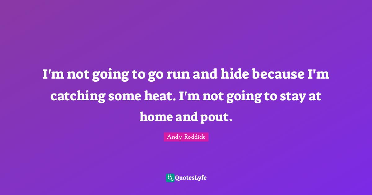 I'm not going to go run and hide because I'm catching some heat. I'm not going to stay at home and pout.
