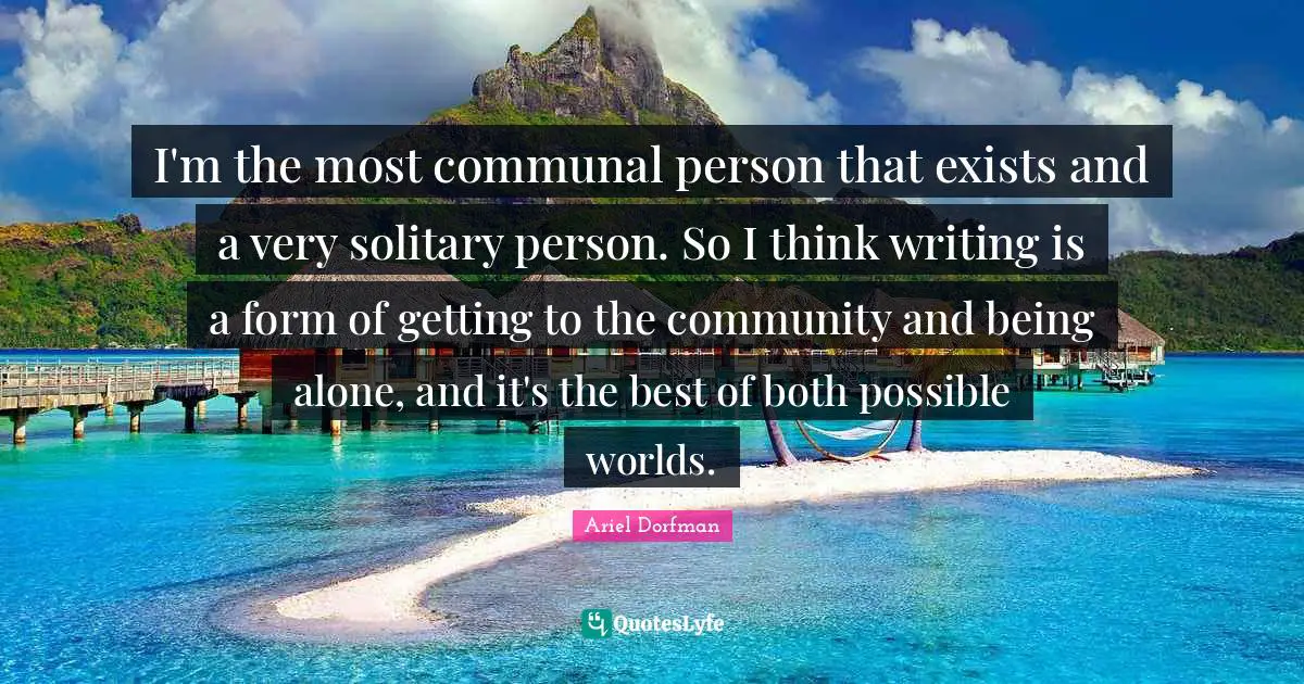 I'm the most communal person that exists and a very solitary person. So I think writing is a form of getting to the community and being alone, and it's the best of both possible worlds.