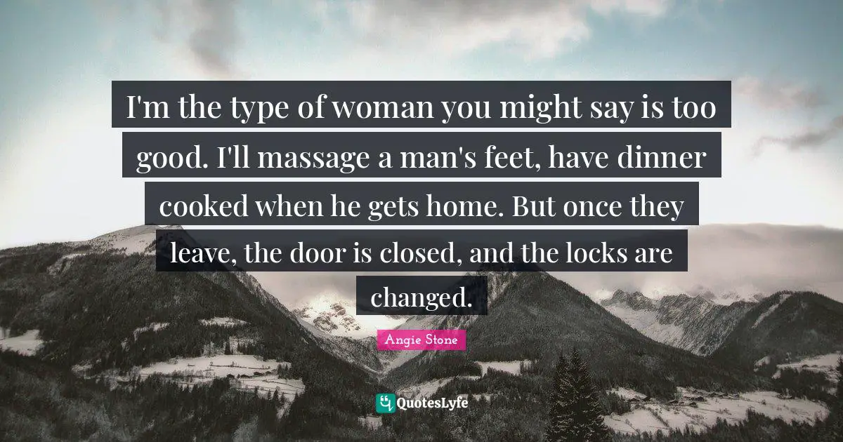 I'm the type of woman you might say is too good. I'll massage a man's feet, have dinner cooked when he gets home. But once they leave, the door is closed, and the locks are changed.