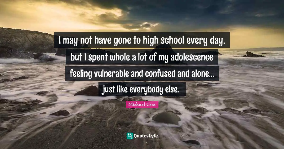 I may not have gone to high school every day, but I spent whole a lot of my adolescence feeling vulnerable and confused and alone... just like everybody else.