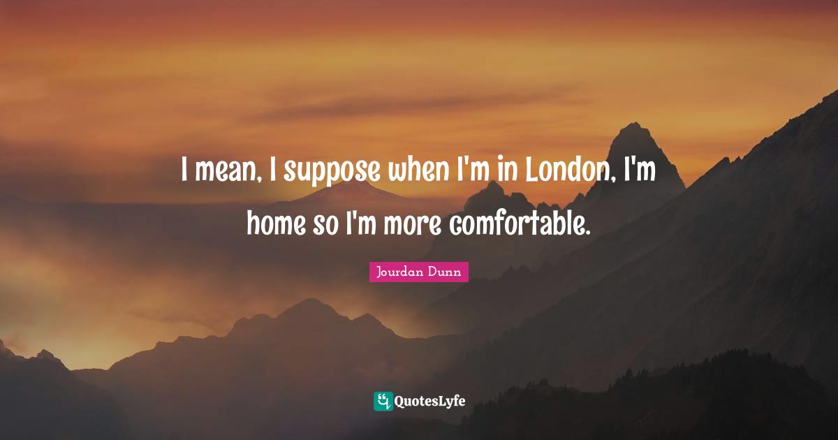 I mean, I suppose when I'm in London, I'm home so I'm more comfortable.