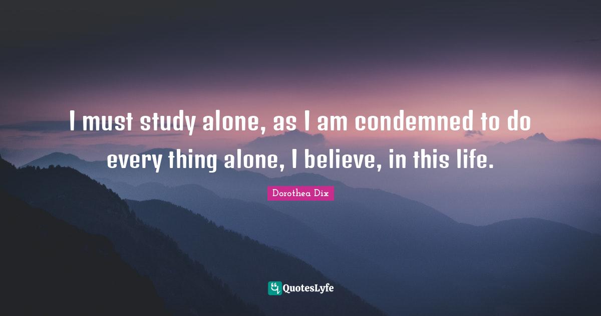 I must study alone, as I am condemned to do every thing alone, I believe, in this life.