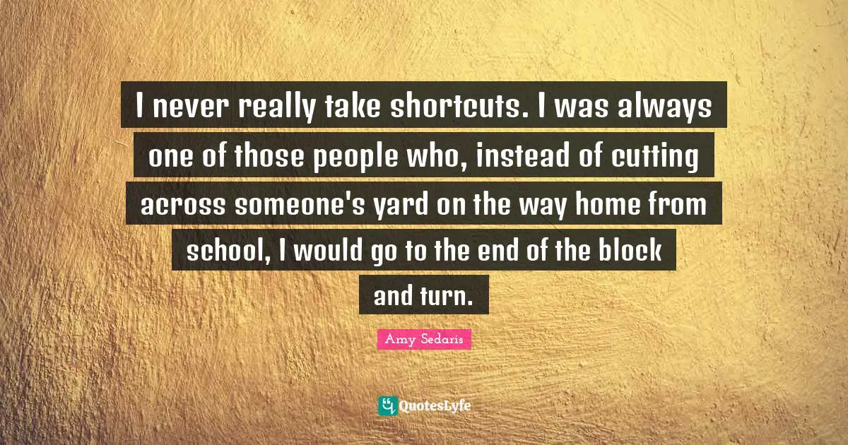 I never really take shortcuts. I was always one of those people who, instead of cutting across someone's yard on the way home from school, I would go to the end of the block and turn.