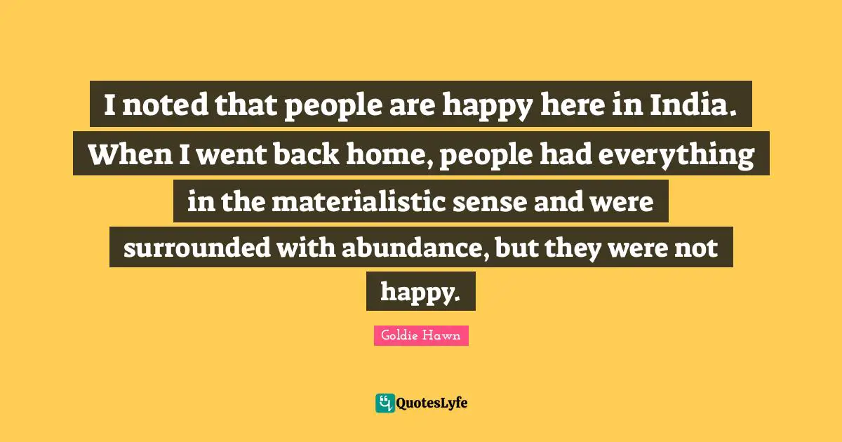 Goldie Hawn Quotes: "I noted that people are happy here in India. When I went back home, people had everything in the materialistic sense and were surrounded with abundance, but they were not happy."