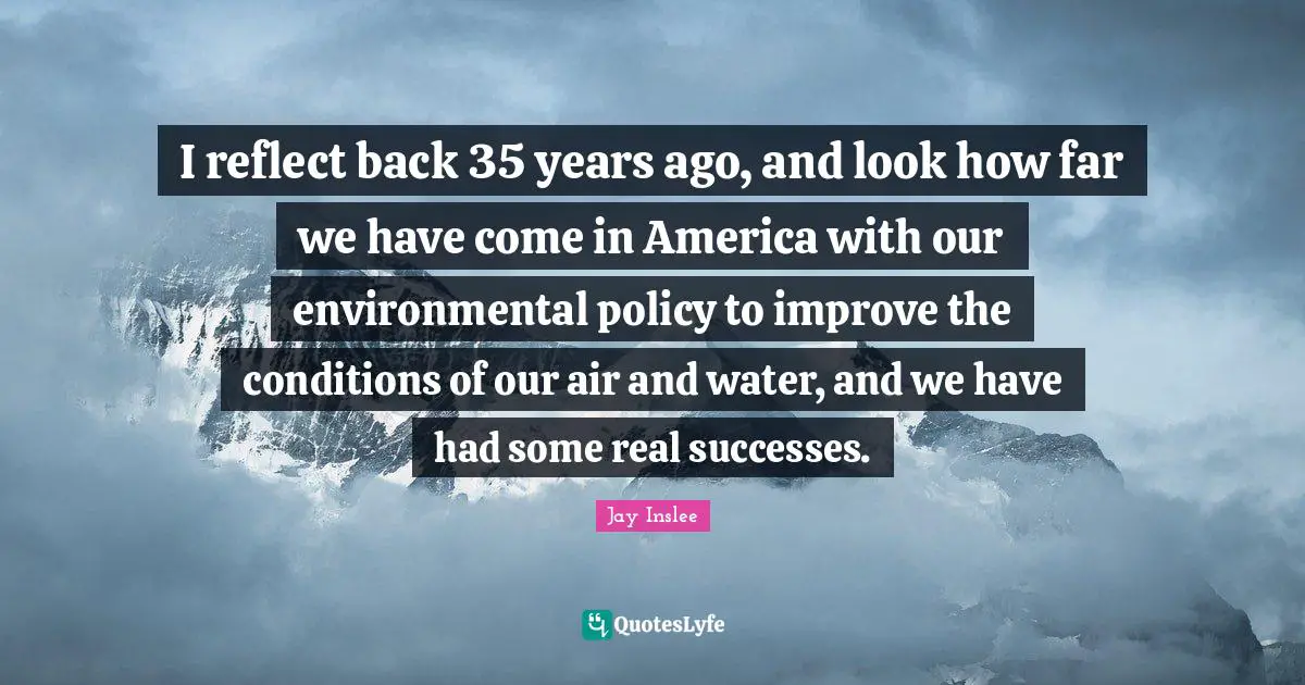 I reflect back 35 years ago, and look how far we have come in America with our environmental policy to improve the conditions of our air and water, and we have had some real successes.