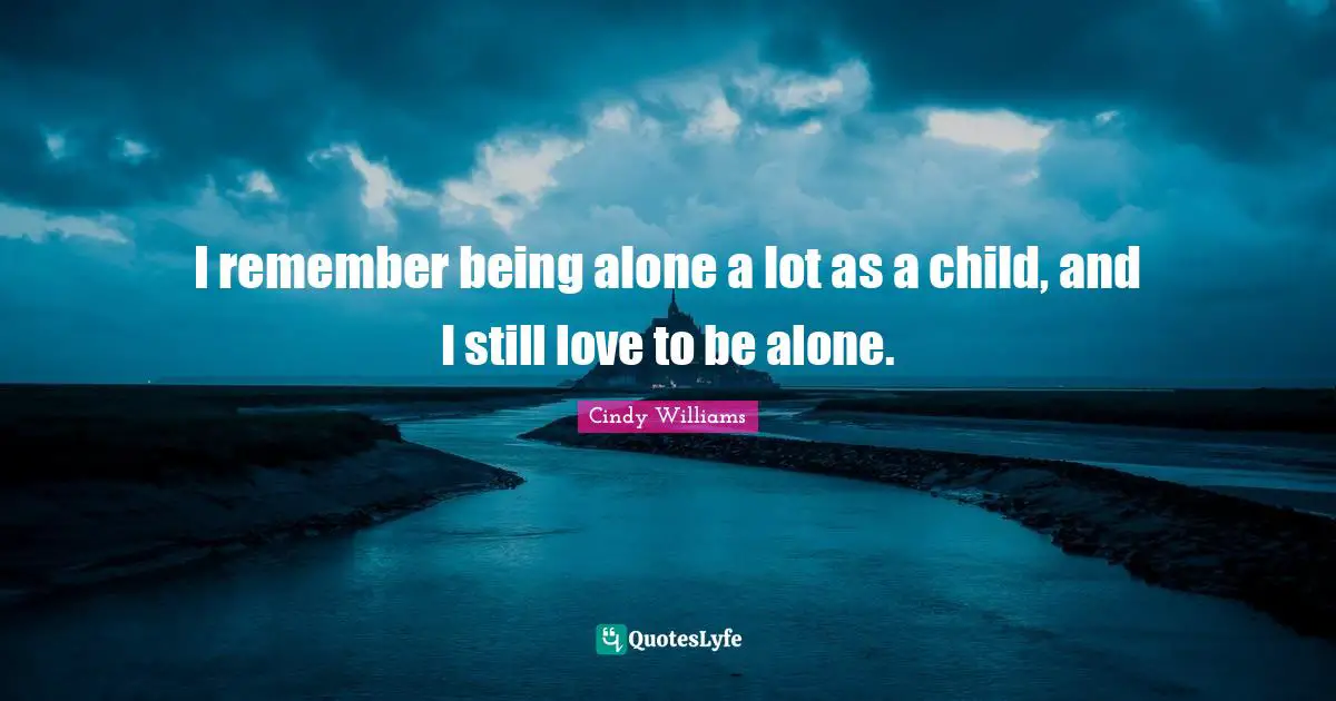 I remember being alone a lot as a child, and I still love to be alone.