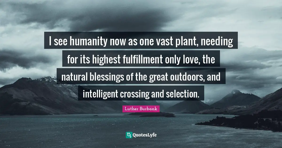 Luther Burbank Quotes: "I see humanity now as one vast plant, needing for its highest fulfillment only love, the natural blessings of the great outdoors, and intelligent crossing and selection."