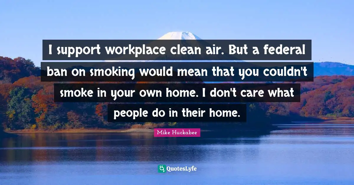 Mike Huckabee Quotes: "I support workplace clean air. But a federal ban on smoking would mean that you couldn't smoke in your own home. I don't care what people do in their home."