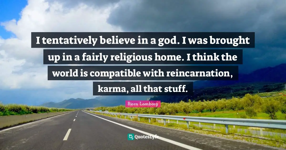 I tentatively believe in a god. I was brought up in a fairly religious home. I think the world is compatible with reincarnation, karma, all that stuff.
