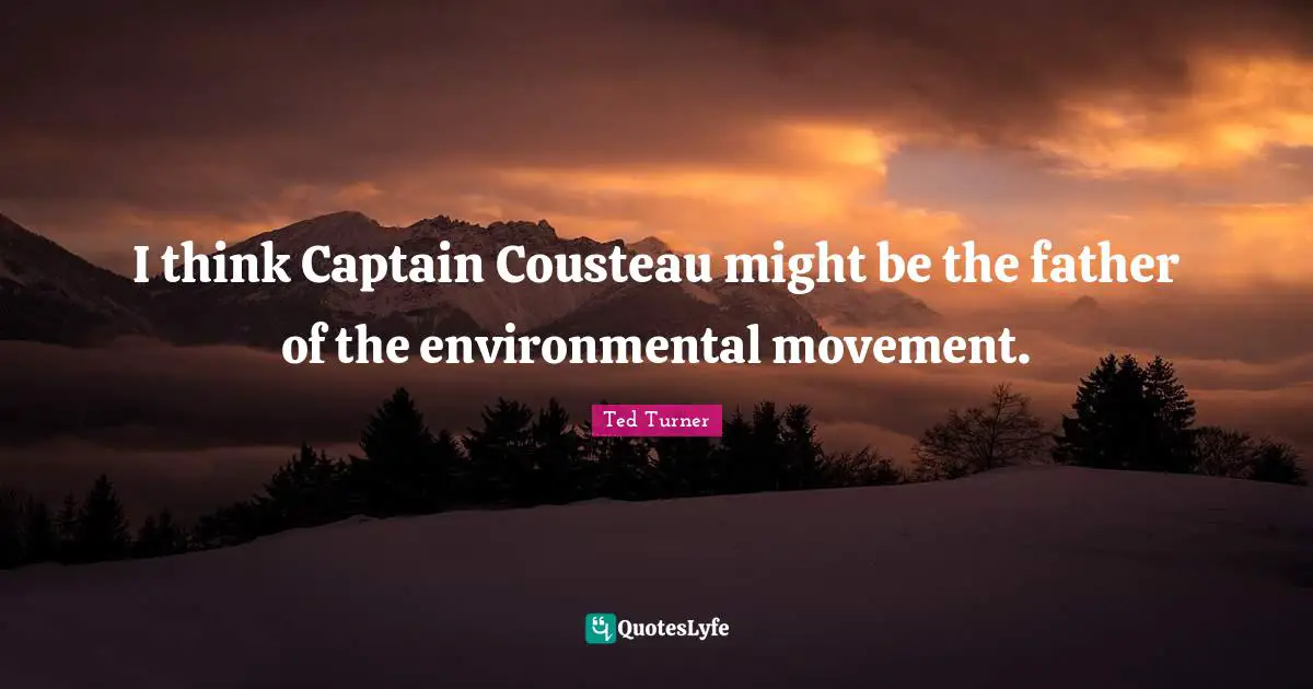 I think Captain Cousteau might be the father of the environmental movement.