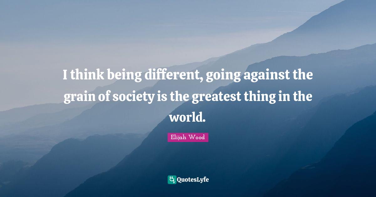 I think being different, going against the grain of society is the greatest thing in the world.
