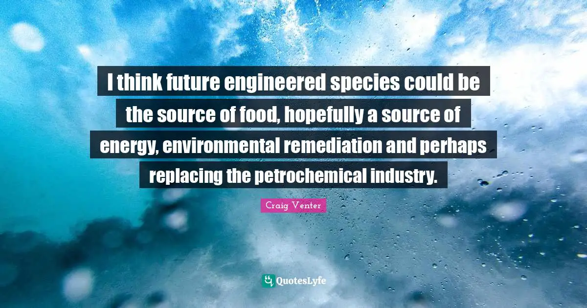 I think future engineered species could be the source of food, hopefully a source of energy, environmental remediation and perhaps replacing the petrochemical industry.
