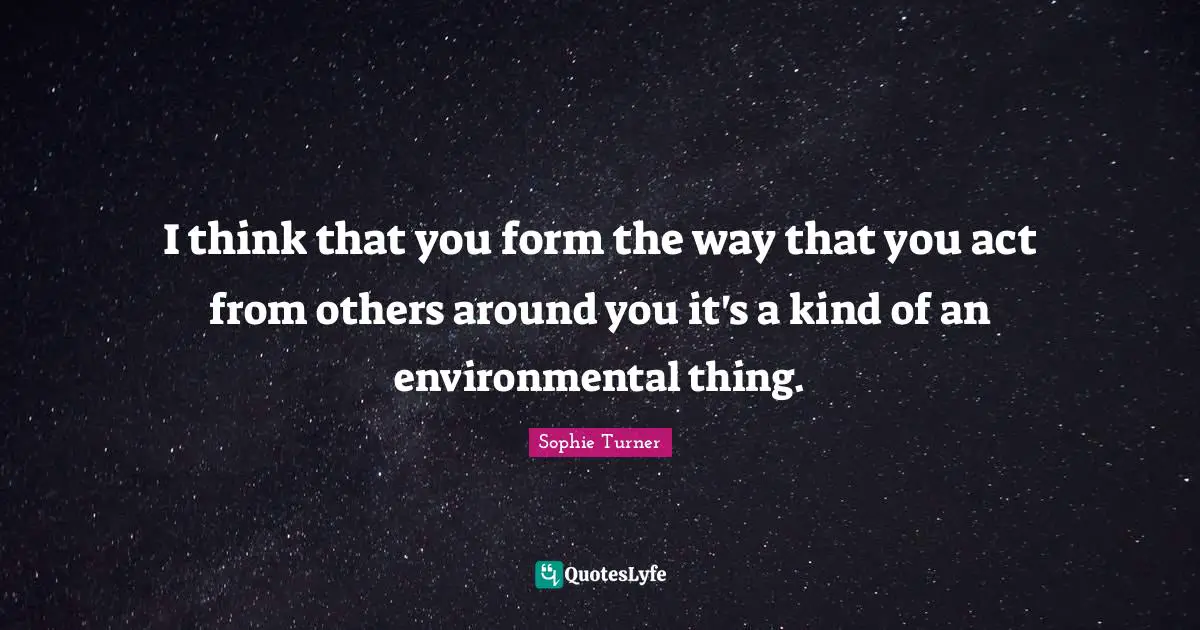 I think that you form the way that you act from others around you it's a kind of an environmental thing.