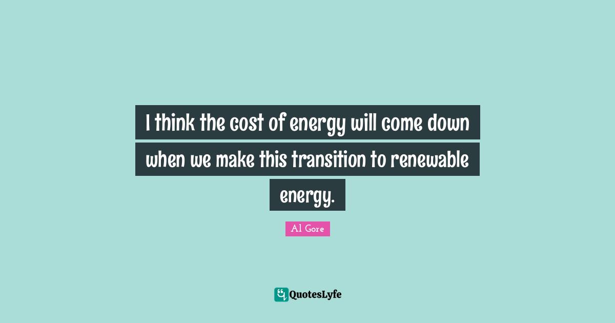 I think the cost of energy will come down when we make this transition to renewable energy.