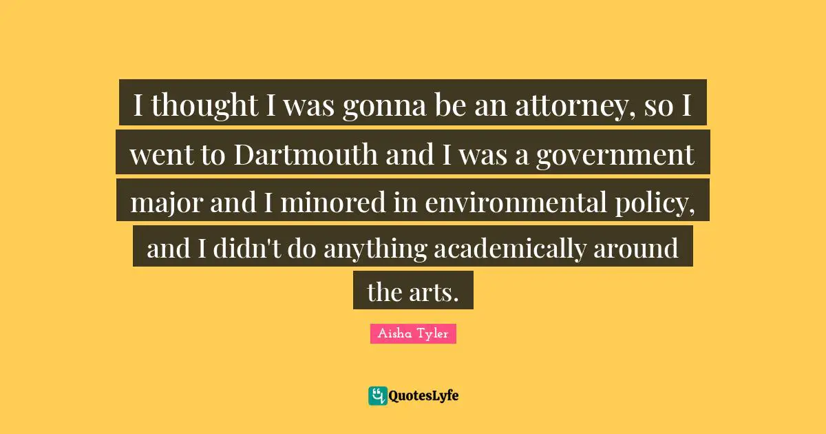 I thought I was gonna be an attorney, so I went to Dartmouth and I was a government major and I minored in environmental policy, and I didn't do anything academically around the arts.