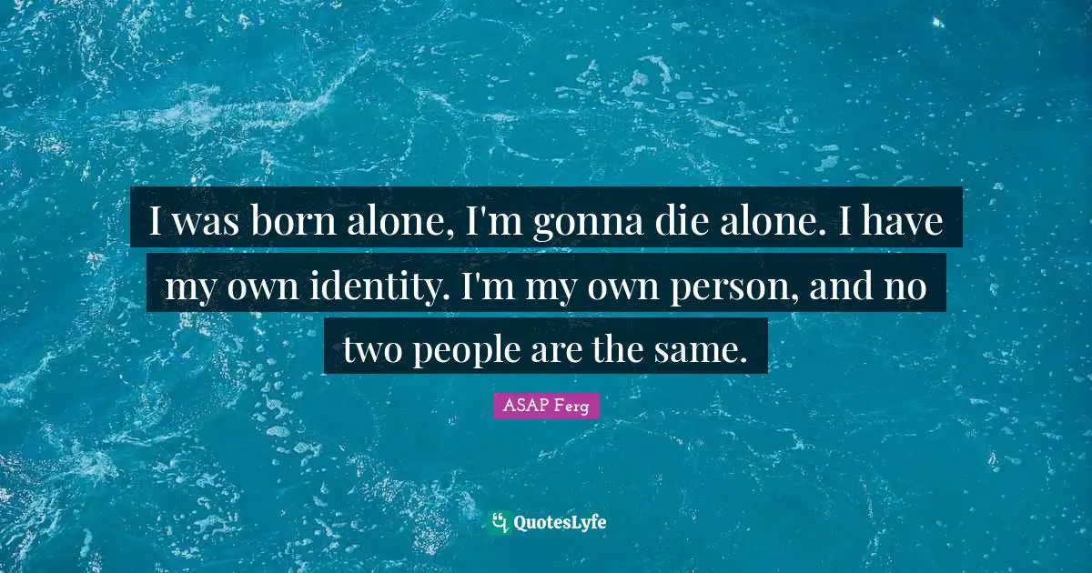 I was born alone, I'm gonna die alone. I have my own identity. I'm my own person, and no two people are the same.