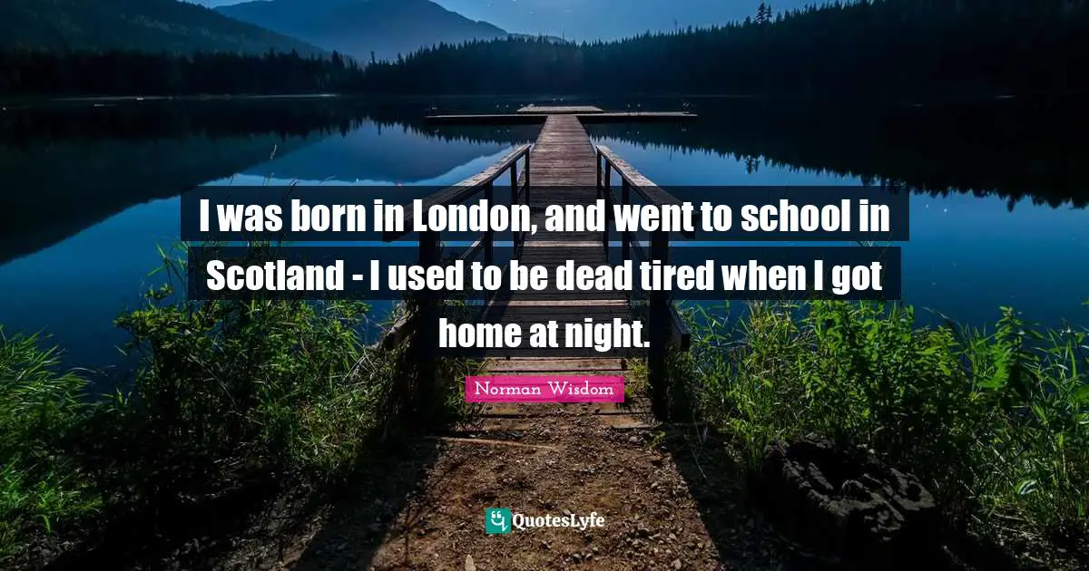 I was born in London, and went to school in Scotland - I used to be dead tired when I got home at night.