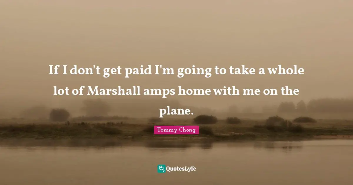 If I don't get paid I'm going to take a whole lot of Marshall amps home with me on the plane.