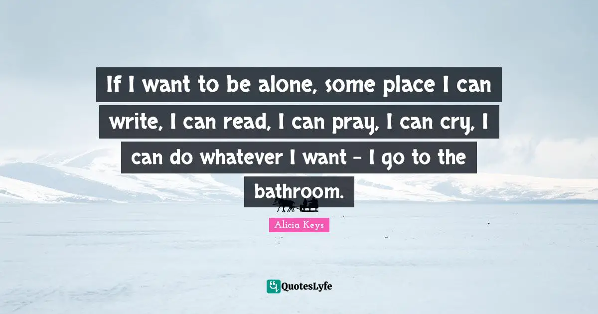 If I want to be alone, some place I can write, I can read, I can pray, I can cry, I can do whatever I want - I go to the bathroom.