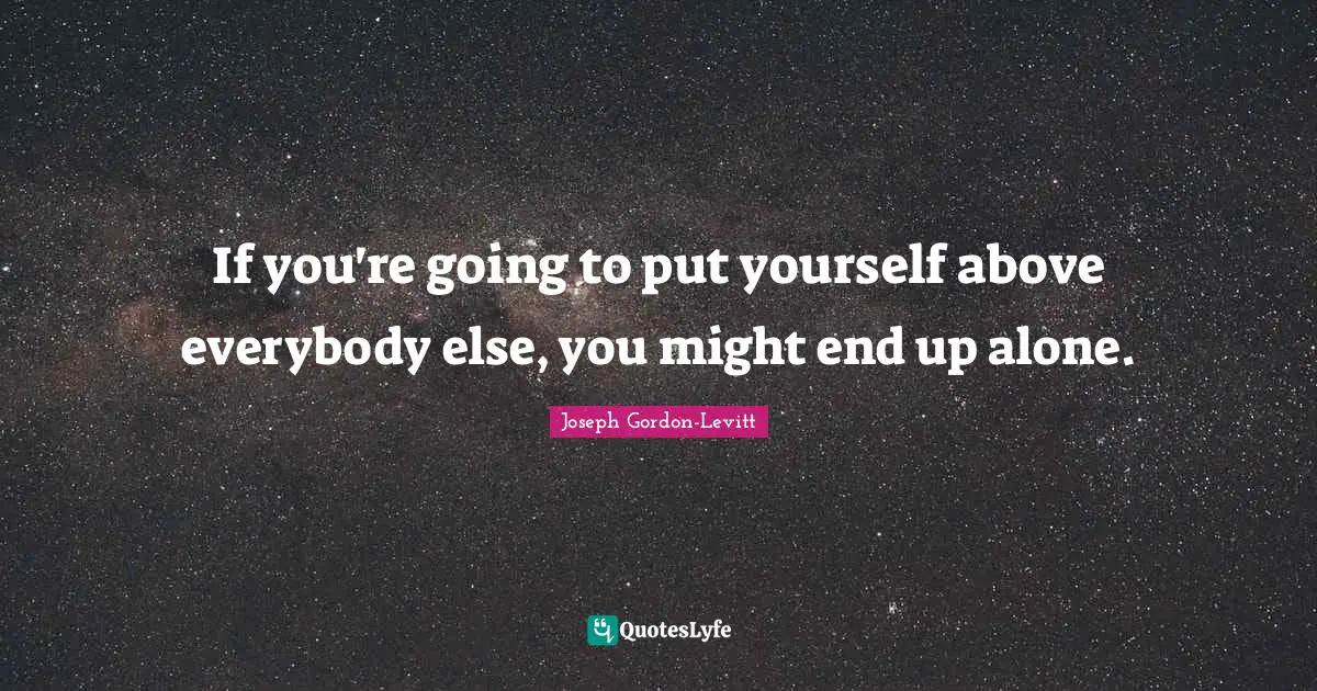 If you're going to put yourself above everybody else, you might end up alone.