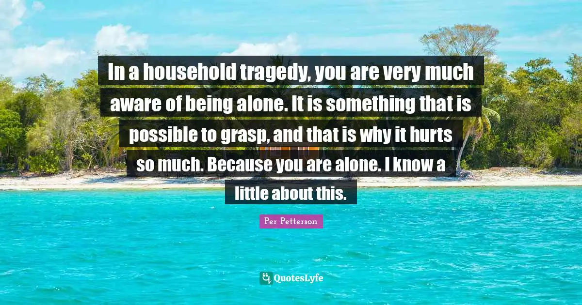 In a household tragedy, you are very much aware of being alone. It is something that is possible to grasp, and that is why it hurts so much. Because you are alone. I know a little about this.