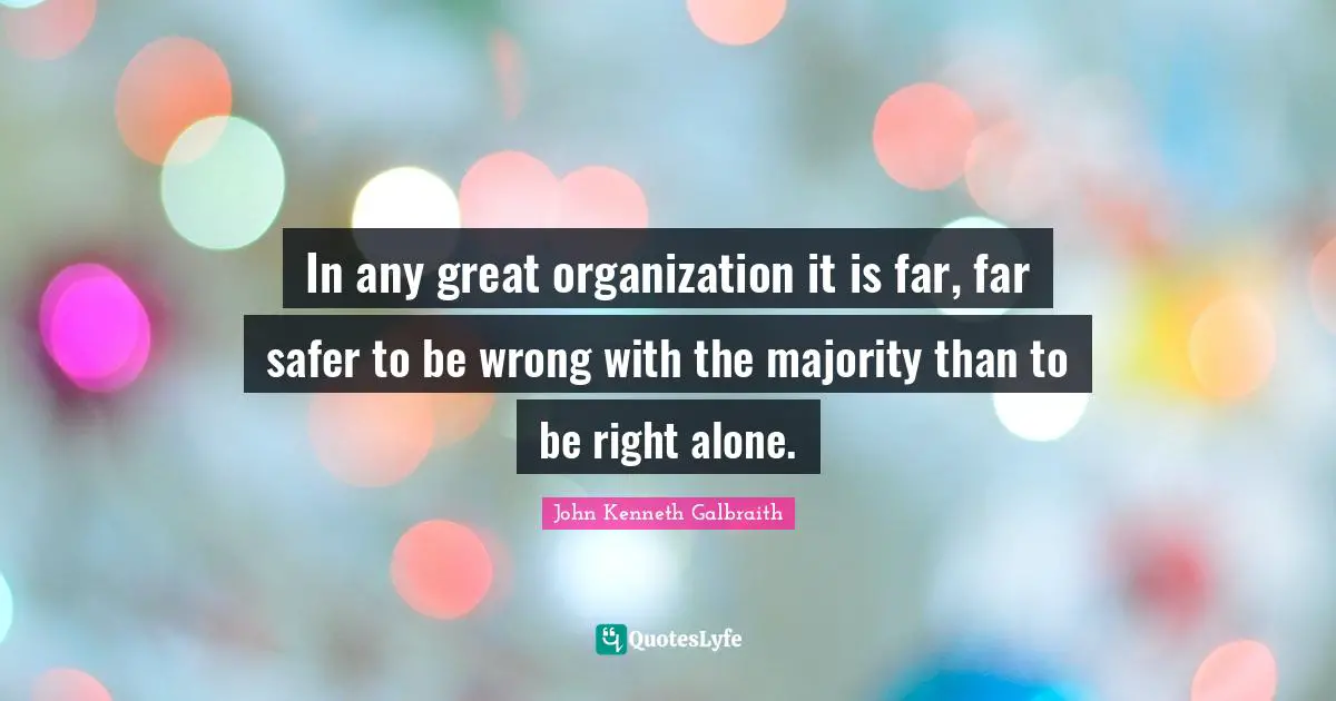 J. K. Galbraith Quotes: "In any great organization it is far, far safer to be wrong with the majority than to be right alone."