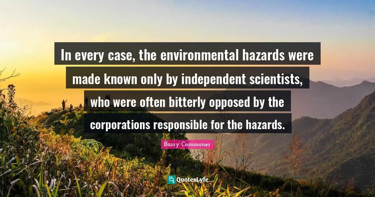 In every case, the environmental hazards were made known only by independent scientists, who were often bitterly opposed by the corporations responsible for the hazards.