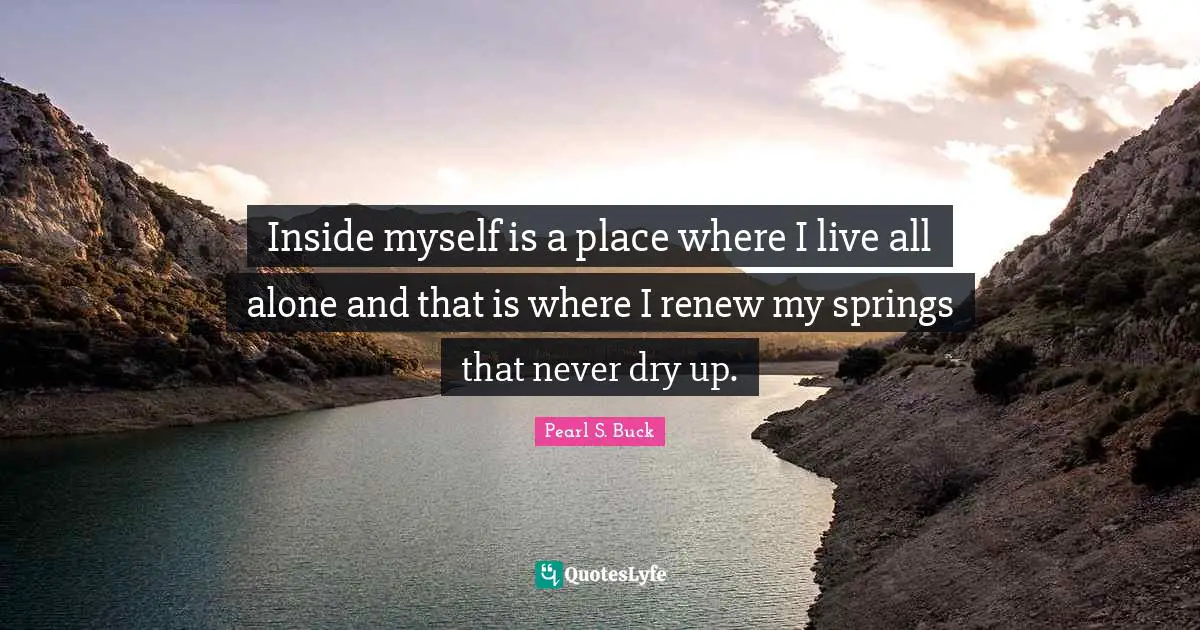 Inside myself is a place where I live all alone and that is where I renew my springs that never dry up.