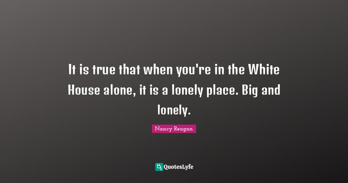 It is true that when you're in the White House alone, it is a lonely place. Big and lonely.
