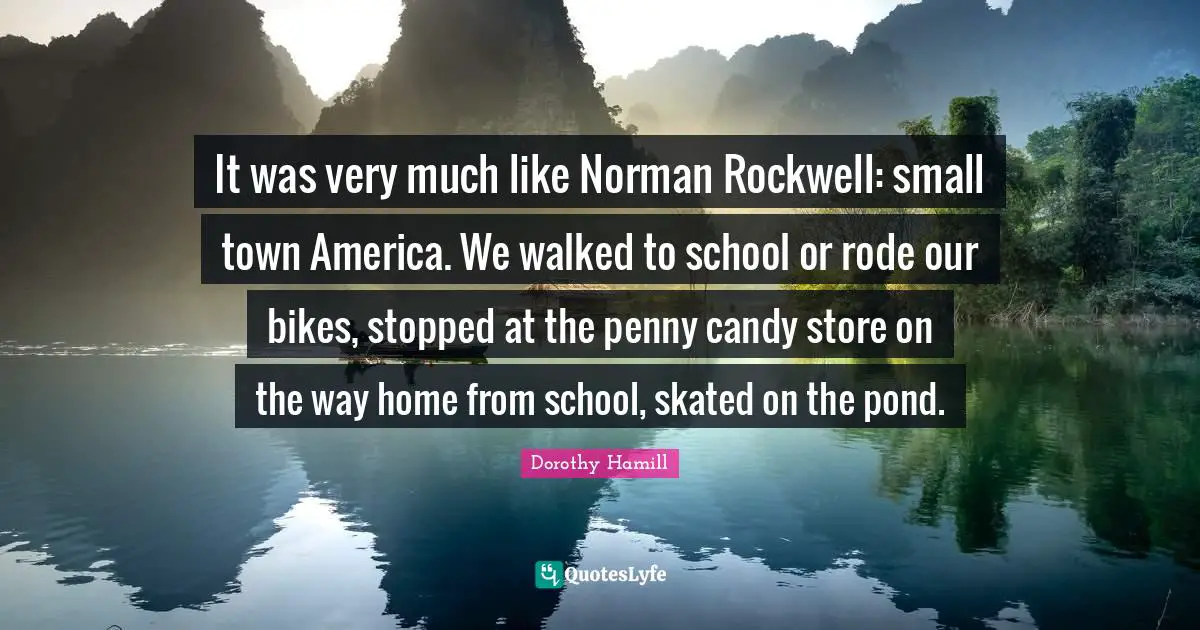 Dorothy Hamill Quotes: "It was very much like Norman Rockwell: small town America. We walked to school or rode our bikes, stopped at the penny candy store on the way home from school, skated on the pond."