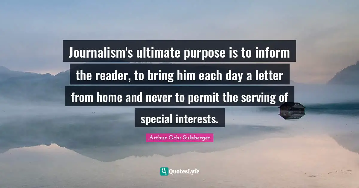 Journalism's ultimate purpose is to inform the reader, to bring him each day a letter from home and never to permit the serving of special interests.