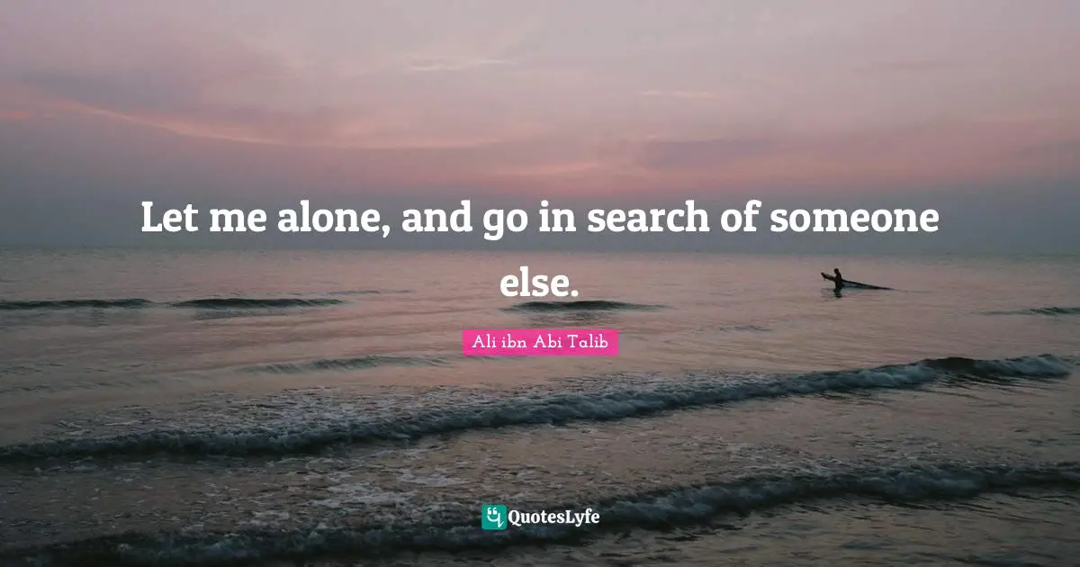 Let me alone, and go in search of someone else.