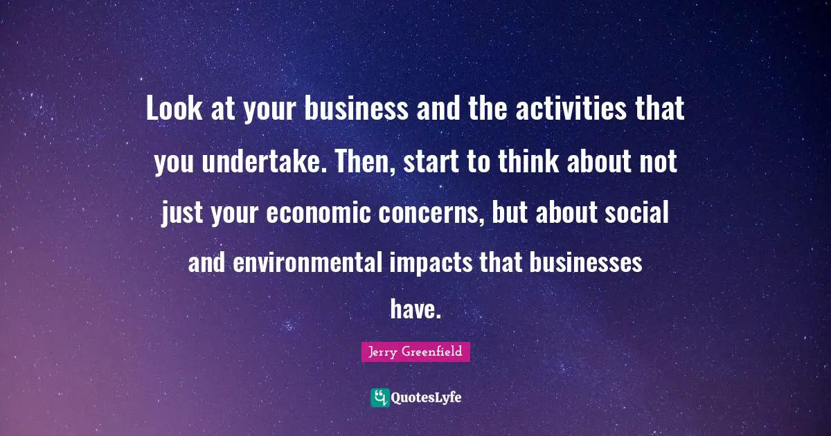 Look at your business and the activities that you undertake. Then, start to think about not just your economic concerns, but about social and environmental impacts that businesses have.