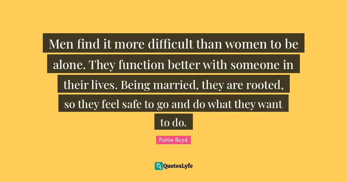 Men find it more difficult than women to be alone. They function better with someone in their lives. Being married, they are rooted, so they feel safe to go and do what they want to do.