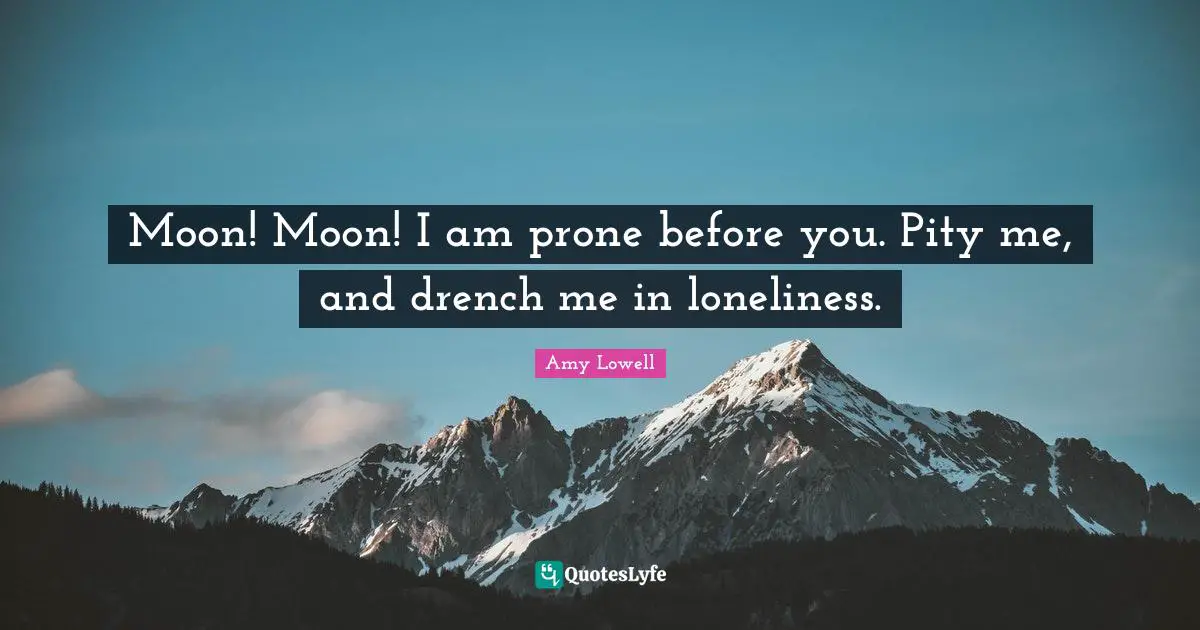 Moon! Moon! I am prone before you. Pity me, and drench me in loneliness.