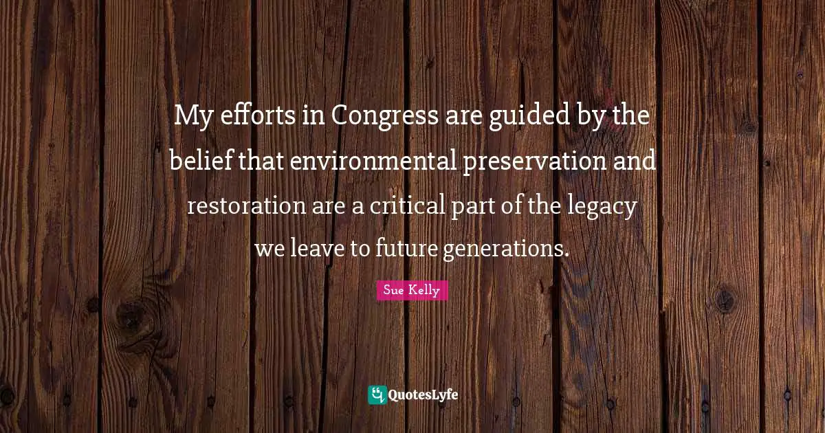 My efforts in Congress are guided by the belief that environmental preservation and restoration are a critical part of the legacy we leave to future generations.