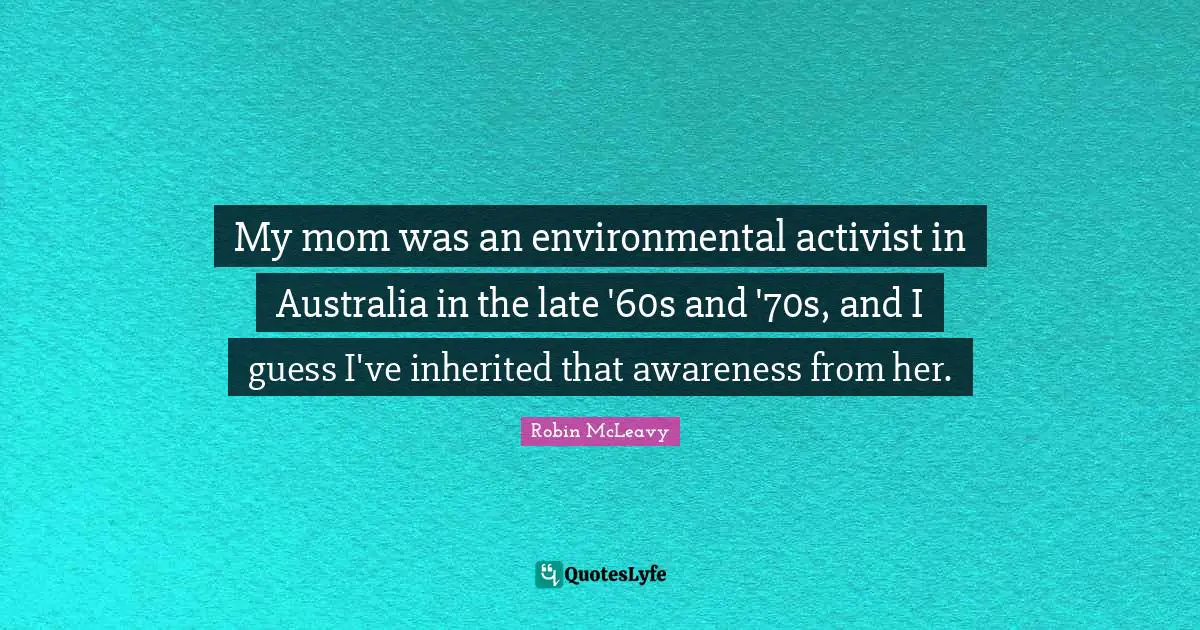 My mom was an environmental activist in Australia in the late '60s and '70s, and I guess I've inherited that awareness from her.