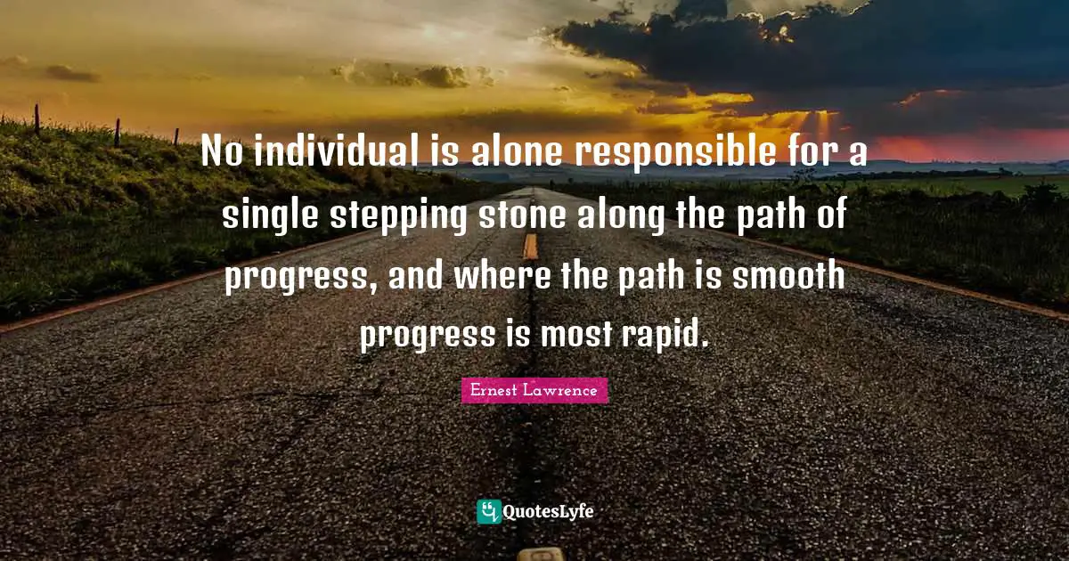 No individual is alone responsible for a single stepping stone along the path of progress, and where the path is smooth progress is most rapid.