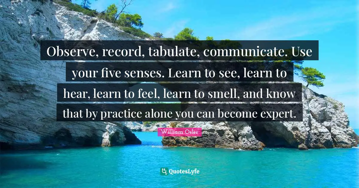 William Osler Quotes: "Observe, record, tabulate, communicate. Use your five senses. Learn to see, learn to hear, learn to feel, learn to smell, and know that by practice alone you can become expert."