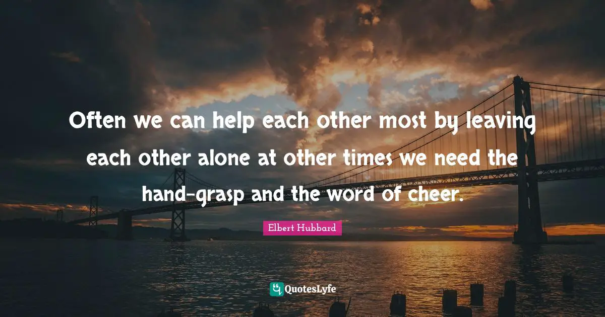 Often we can help each other most by leaving each other alone at other times we need the hand-grasp and the word of cheer.