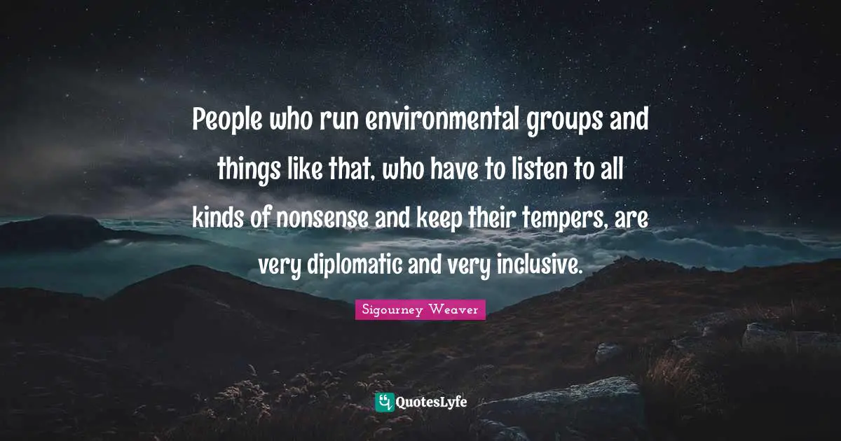 People who run environmental groups and things like that, who have to listen to all kinds of nonsense and keep their tempers, are very diplomatic and very inclusive.