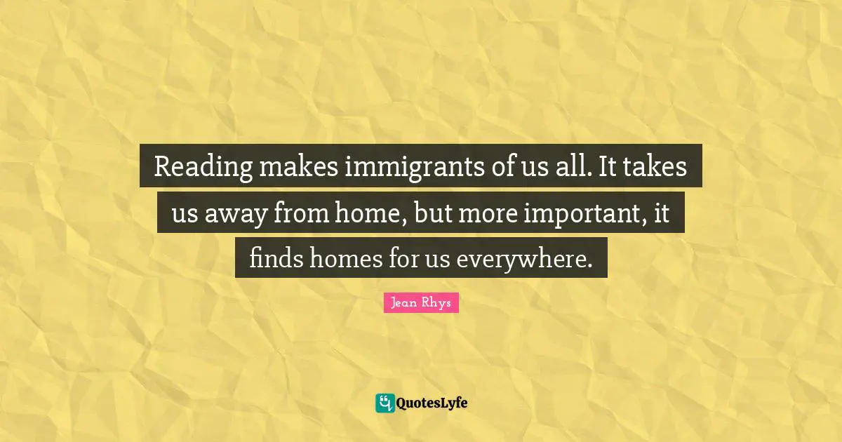 Reading makes immigrants of us all. It takes us away from home, but more important, it finds homes for us everywhere.