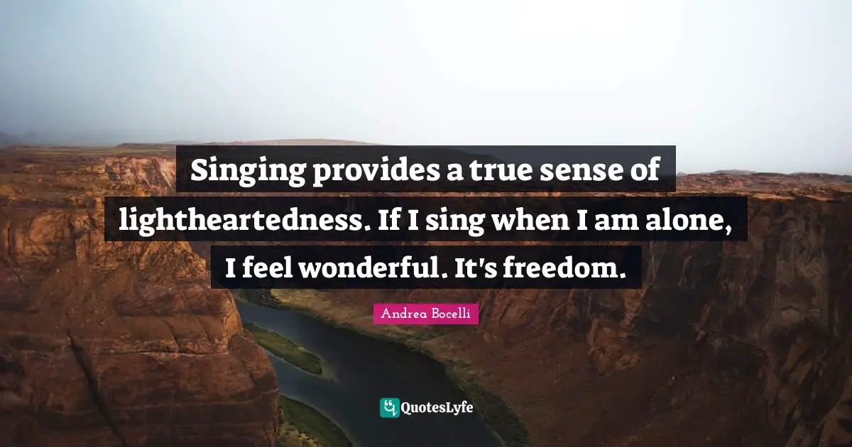Singing provides a true sense of lightheartedness. If I sing when I am alone, I feel wonderful. It's freedom.