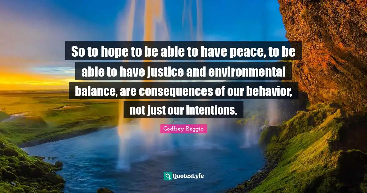 So to hope to be able to have peace, to be able to have justice and environmental balance, are consequences of our behavior, not just our intentions.