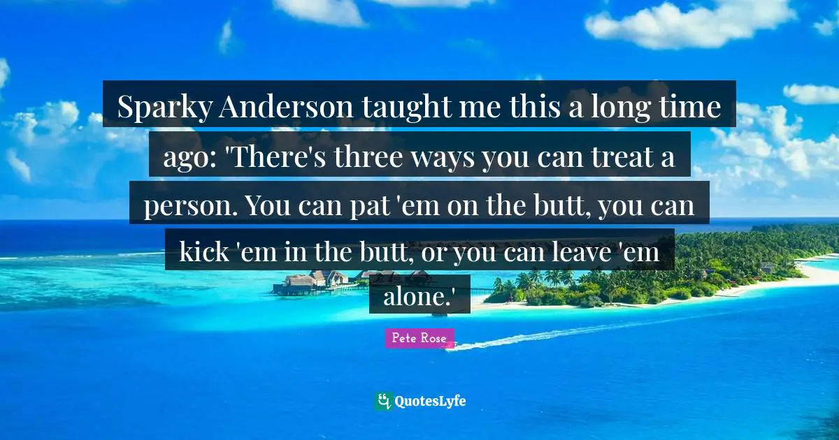 Sparky Anderson taught me this a long time ago: 'There's three ways you can treat a person. You can pat 'em on the butt, you can kick 'em in the butt, or you can leave 'em alone.'