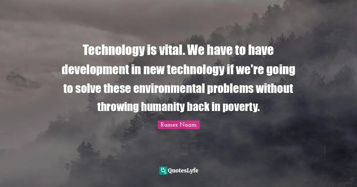 Technology is vital. We have to have development in new technology if we're going to solve these environmental problems without throwing humanity back in poverty.